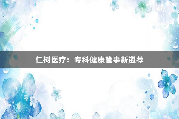 仁树医疗：专科健康管事新遴荐